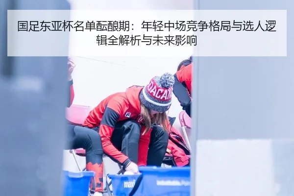 国足东亚杯名单酝酿期：年轻中场竞争格局与选人逻辑全解析与未来影响