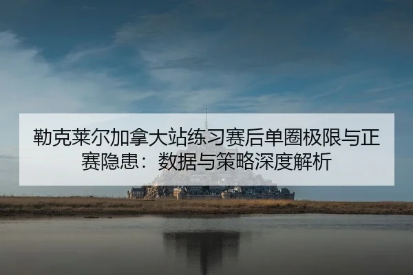 勒克莱尔加拿大站练习赛后单圈极限与正赛隐患：数据与策略深度解析