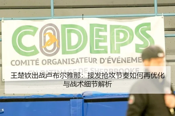 王楚钦出战卢布尔雅那：接发抢攻节奏如何再优化与战术细节解析